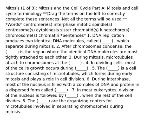 Mitosis (1 of 3): Mitosis and the Cell Cycle Part A: Mitosis and cell cycle terminology **Drag the terms on the left to correctly complete these sentences. Not all the terms will be used.** *Words* centromere(s) interphase mitotic spindle(s) centrosome(s) cytokinesis sister chromatid(s) kinetochore(s) chromosome(s) chromatin *Sentences* 1. DNA replication produces two identical DNA molecules, called (_____) , which separate during mitosis. 2. After chromosomes condense, the (_____) is the region where the identical DNA molecules are most tightly attached to each other. 3. During mitosis, microtubules attach to chromosomes at the (_____) . 4. In dividing cells, most of the cell's growth occurs during (_____) . 5. The (_____) is a cell structure consisting of microtubules, which forms during early mitosis and plays a role in cell division. 6. During interphase, most of the nucleus is filled with a complex of DNA and protein in a dispersed form called (_____) . 7. In most eukaryotes, division of the nucleus is followed by (_____) , when the rest of the cell divides. 8. The (_____) are the organizing centers for microtubules involved in separating chromosomes during mitosis.