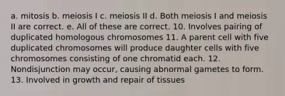 a. mitosis b. meiosis I c. meiosis II d. Both meiosis I and meiosis II are correct. e. All of these are correct. 10. Involves pairing of duplicated homologous chromosomes 11. A parent cell with five duplicated chromosomes will produce daughter cells with five chromosomes consisting of one chromatid each. 12. Nondisjunction may occur, causing abnormal gametes to form. 13. Involved in growth and repair of tissues