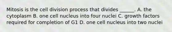 Mitosis is the <a href='https://www.questionai.com/knowledge/kjHVAH8Me4-cell-division' class='anchor-knowledge'>cell division</a> process that divides ______. A. the cytoplasm B. one <a href='https://www.questionai.com/knowledge/ksZq6y1LRD-cell-nucleus' class='anchor-knowledge'>cell nucleus</a> into four nuclei C. growth factors required for completion of G1 D. one cell nucleus into two nuclei