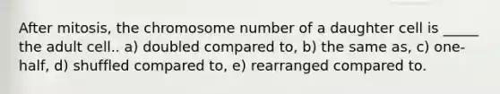 After mitosis, the chromosome number of a daughter cell is _____ the adult cell.. a) doubled compared to, b) the same as, c) one-half, d) shuffled compared to, e) rearranged compared to.