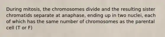 During mitosis, the chromosomes divide and the resulting sister chromatids separate at anaphase, ending up in two nuclei, each of which has the same number of chromosomes as the parental cell (T or F)