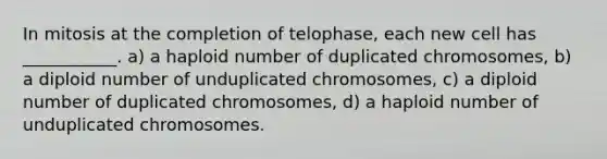 In mitosis at the completion of telophase, each new cell has ___________. a) a haploid number of duplicated chromosomes, b) a diploid number of unduplicated chromosomes, c) a diploid number of duplicated chromosomes, d) a haploid number of unduplicated chromosomes.