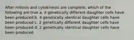 After mitosis and cytokinesis are complete, which of the following are true a. 4 genetically different daughter cells have been produced b. 4 genetically identical daughter cells have been produced c. 2 genetically different daughter cells have been produced d. 2 genetically identical daughter cells have been produced