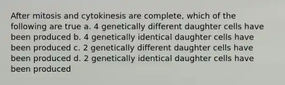 After mitosis and cytokinesis are complete, which of the following are true a. 4 genetically different daughter cells have been produced b. 4 genetically identical daughter cells have been produced c. 2 genetically different daughter cells have been produced d. 2 genetically identical daughter cells have been produced