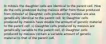 In mitosis the daughter cells are identical to the parent cell. How do the cells produced during meiosis differ from those produced from mitosis? a) Daughter cells produced by meiosis are also genetically identical to the parent cell. b) Daughter cells produced by meiosis have double the amount of genetic material to the parent cell. c) Daughter cells produced by meiosis are genetically variable to the parent cell. d) Daughter cells produced by meiosis contain a variable amount of genetic material to that of the parent cell.