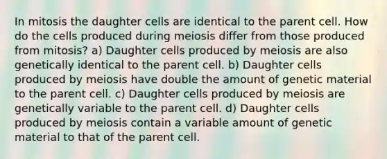 In mitosis the daughter cells are identical to the parent cell. How do the cells produced during meiosis differ from those produced from mitosis? a) Daughter cells produced by meiosis are also genetically identical to the parent cell. b) Daughter cells produced by meiosis have double the amount of genetic material to the parent cell. c) Daughter cells produced by meiosis are genetically variable to the parent cell. d) Daughter cells produced by meiosis contain a variable amount of genetic material to that of the parent cell.