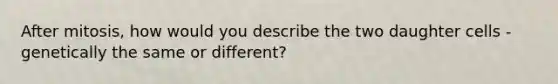 After mitosis, how would you describe the two daughter cells - genetically the same or different?