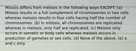 Mitosis differs from meiosis in the following ways EXCEPT: (a) Mitosis results in a full complement of chromosomes in two cells whereas meiosis results in four cells having half the number of chromosomes. (b) In mitosis, all chromosomes are replicated whereas in meiosis, only half are replicated. (c) Meiosis only occurs in somatic or body cells whereas meiosis occurs in production of gametes or sex cells. (d) None of the above. (e) a and c only.