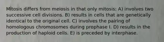 Mitosis differs from meiosis in that only mitosis: A) involves two successive <a href='https://www.questionai.com/knowledge/kjHVAH8Me4-cell-division' class='anchor-knowledge'>cell division</a>s. B) results in cells that are genetically identical to the original cell. C) involves the pairing of homologous chromosomes during prophase I. D) results in the production of haploid cells. E) is preceded by interphase.