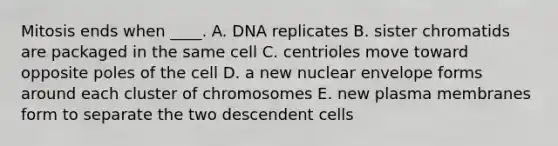 Mitosis ends when ____.​ A. DNA replicates B. sister chromatids are packaged in the same cell C. centrioles move toward opposite poles of the cell D. a new nuclear envelope forms around each cluster of chromosomes E. new plasma membranes form to separate the two descendent cells