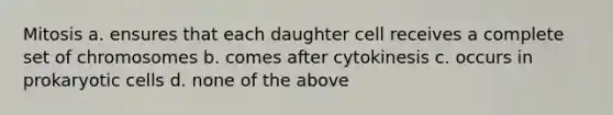 Mitosis a. ensures that each daughter cell receives a complete set of chromosomes b. comes after cytokinesis c. occurs in prokaryotic cells d. none of the above