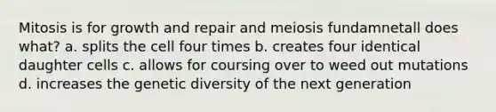 Mitosis is for growth and repair and meiosis fundamnetall does what? a. splits the cell four times b. creates four identical daughter cells c. allows for coursing over to weed out mutations d. increases the genetic diversity of the next generation