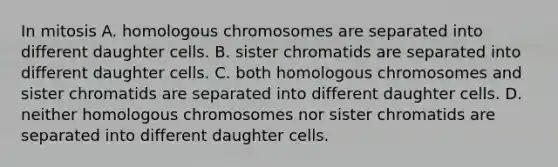 In mitosis A. homologous chromosomes are separated into different daughter cells. B. sister chromatids are separated into different daughter cells. C. both homologous chromosomes and sister chromatids are separated into different daughter cells. D. neither homologous chromosomes nor sister chromatids are separated into different daughter cells.