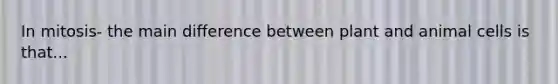 In mitosis- the main difference between plant and animal cells is that...