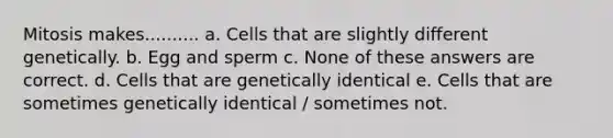 Mitosis makes.......... a. Cells that are slightly different genetically. b. Egg and sperm c. None of these answers are correct. d. Cells that are genetically identical e. Cells that are sometimes genetically identical / sometimes not.