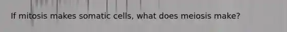 If mitosis makes somatic cells, what does meiosis make?
