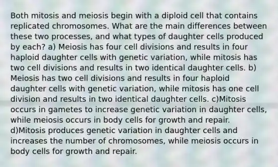 Both mitosis and meiosis begin with a diploid cell that contains replicated chromosomes. What are the main differences between these two processes, and what types of daughter cells produced by each? a) Meiosis has four cell divisions and results in four haploid daughter cells with genetic variation, while mitosis has two cell divisions and results in two identical daughter cells. b) Meiosis has two cell divisions and results in four haploid daughter cells with genetic variation, while mitosis has one cell division and results in two identical daughter cells. c)Mitosis occurs in gametes to increase genetic variation in daughter cells, while meiosis occurs in body cells for growth and repair. d)Mitosis produces genetic variation in daughter cells and increases the number of chromosomes, while meiosis occurs in body cells for growth and repair.