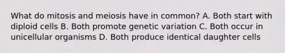 What do mitosis and meiosis have in common? A. Both start with diploid cells B. Both promote genetic variation C. Both occur in unicellular organisms D. Both produce identical daughter cells