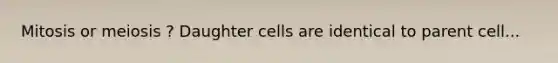 Mitosis or meiosis ? Daughter cells are identical to parent cell...