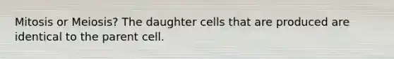 Mitosis or Meiosis? The daughter cells that are produced are identical to the parent cell.