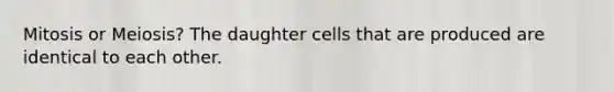 Mitosis or Meiosis? The daughter cells that are produced are identical to each other.