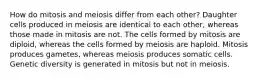 How do mitosis and meiosis differ from each other? Daughter cells produced in meiosis are identical to each other, whereas those made in mitosis are not. The cells formed by mitosis are diploid, whereas the cells formed by meiosis are haploid. Mitosis produces gametes, whereas meiosis produces somatic cells. Genetic diversity is generated in mitosis but not in meiosis.