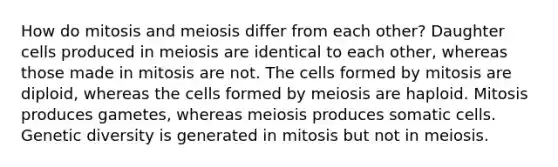 How do mitosis and meiosis differ from each other? Daughter cells produced in meiosis are identical to each other, whereas those made in mitosis are not. The cells formed by mitosis are diploid, whereas the cells formed by meiosis are haploid. Mitosis produces gametes, whereas meiosis produces somatic cells. Genetic diversity is generated in mitosis but not in meiosis.