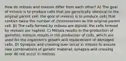 How do mitosis and meiosis differ from each other? A) The goal of mitosis is to produce cells that are genetically identical to the original parent cell; the goal of meiosis is to produce cells that contain twice the number of chromosomes as the original parent cell. B) The cells formed by mitosis are diploid; the cells formed by meiosis are haploid. C) Mitosis results in the production of gametes; meiosis results in the production of cells, which are used for the organism's growth and replacement of damaged cells. D) Synapsis and crossing over occur in mitosis to ensure new combinations of genetic material; synapsis and crossing over do not occur in meiosis