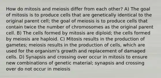 How do mitosis and meiosis differ from each other? A) The goal of mitosis is to produce cells that are genetically identical to the original parent cell; the goal of meiosis is to produce cells that contain twice the number of chromosomes as the original parent cell. B) The cells formed by mitosis are diploid; the cells formed by meiosis are haploid. C) Mitosis results in the production of gametes; meiosis results in the production of cells, which are used for the organism's growth and replacement of damaged cells. D) Synapsis and crossing over occur in mitosis to ensure new combinations of genetic material; synapsis and crossing over do not occur in meiosis