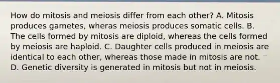 How do mitosis and meiosis differ from each other? A. Mitosis produces gametes, wheras meiosis produces somatic cells. B. The cells formed by mitosis are diploid, whereas the cells formed by meiosis are haploid. C. Daughter cells produced in meiosis are identical to each other, whereas those made in mitosis are not. D. Genetic diversity is generated in mitosis but not in meiosis.