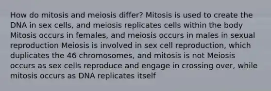 How do mitosis and meiosis differ? Mitosis is used to create the DNA in sex cells, and meiosis replicates cells within the body Mitosis occurs in females, and meiosis occurs in males in sexual reproduction Meiosis is involved in sex cell reproduction, which duplicates the 46 chromosomes, and mitosis is not Meiosis occurs as sex cells reproduce and engage in crossing over, while mitosis occurs as DNA replicates itself