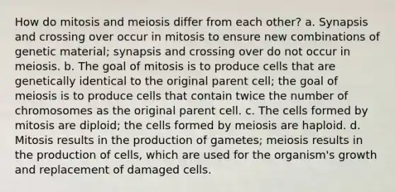 How do mitosis and meiosis differ from each other? a. Synapsis and crossing over occur in mitosis to ensure new combinations of genetic material; synapsis and crossing over do not occur in meiosis. b. The goal of mitosis is to produce cells that are genetically identical to the original parent cell; the goal of meiosis is to produce cells that contain twice the number of chromosomes as the original parent cell. c. The cells formed by mitosis are diploid; the cells formed by meiosis are haploid. d. Mitosis results in the production of gametes; meiosis results in the production of cells, which are used for the organism's growth and replacement of damaged cells.