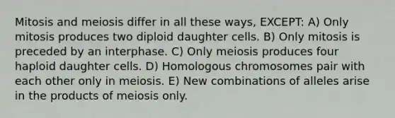 Mitosis and meiosis differ in all these ways, EXCEPT: A) Only mitosis produces two diploid daughter cells. B) Only mitosis is preceded by an interphase. C) Only meiosis produces four haploid daughter cells. D) Homologous chromosomes pair with each other only in meiosis. E) New combinations of alleles arise in the products of meiosis only.