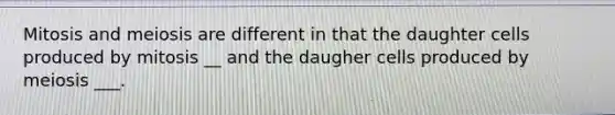 Mitosis and meiosis are different in that the daughter cells produced by mitosis __ and the daugher cells produced by meiosis ___.