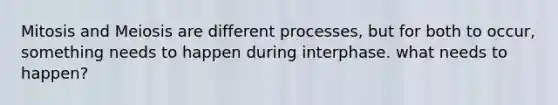 Mitosis and Meiosis are different processes, but for both to occur, something needs to happen during interphase. what needs to happen?