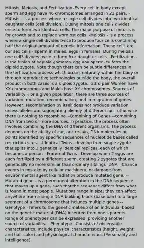 Mitosis, Meiosis, and Fertilization -Every cell in body except sperm and egg have 46 chromosomes arranged in 23 pairs. -Mitosis - is a process where a single cell divides into two identical daughter cells (cell division). During mitosis one cell? divides once to form two identical cells. The major purpose of mitosis is for growth and to replace worn out cells. -Meiosis - is a process where a single cell divides twice to produce four cells containing half the original amount of genetic information. These cells are our sex cells - sperm in males, eggs in females. During meiosis one cell? divides twice to form four daughter cells. -Fertilization - is the fusion of haploid gametes, egg and sperm, to form the diploid zygote. Note though there can be subtle differences in the fertilization process which occurs naturally within the body or through reproductive technologies outside the body, the overall product in both cases is a diploid zygote. -23rd pair Women have XX chromosomes and Males have XY chromosomes. Sources of Variability -For a given population, there are three sources of variation: mutation, recombination, and immigration of genes. However, recombination by itself does not produce variation unless alleles are segregating already at different loci; otherwise there is nothing to recombine. -Combining of Genes --combining DNA from two or more sources. In practice, the process often involves combining the DNA of different organisms. The process depends on the ability of cut, and re-join, DNA molecules at points identified by specific sequences of nucleotide bases called restriction sites. --Identical Twins - develop from single zygote that splits into 2 genetically identical replicas, each of which becomes a person --Fraternal Twins - Develop when 2 eggs are each fertilized by a different sperm, creating 2 zygotes that are genetically no more similar than ordinary siblings -DNA --Chance events in mistake by cellular machinery, or damage from environmental agent like radiation produce mutated gene. --Mutated gene - is a permanent alteration in the DNA sequence that makes up a gene, such that the sequence differs from what is found in most people. Mutations range in size; they can affect anywhere from a single DNA building block (base pair) to a large segment of a chromosome that includes multiple genes --Genotype - refers to the genetic makeup of an individual based on the genetic material (DNA) inherited from one's parents. Range of phenotypes can be expressed, providing another source of variability. --Phenotype - Consists of observable characteristics. Include physical characteristics (height, weight, and hair color) and physiological characteristics (Personality and intelligence).