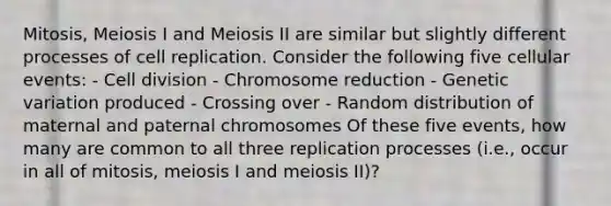 Mitosis, Meiosis I and Meiosis II are similar but slightly different processes of cell replication. Consider the following five cellular events: - Cell division - Chromosome reduction - Genetic variation produced - Crossing over - Random distribution of maternal and paternal chromosomes Of these five events, how many are common to all three replication processes (i.e., occur in all of mitosis, meiosis I and meiosis II)?