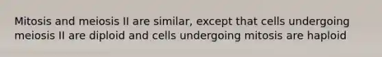 Mitosis and meiosis II are similar, except that cells undergoing meiosis II are diploid and cells undergoing mitosis are haploid