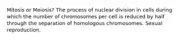 Mitosis or Meiosis? The process of nuclear division in cells during which the number of chromosomes per cell is reduced by half through the separation of homologous chromosomes. Sexual reproduction.