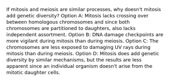 If mitosis and meiosis are similar processes, why doesn't mitosis add genetic diversity? Option A: Mitosis lacks crossing over between homologous chromosomes and since both chromosomes are partitioned to daughters, also lacks independent assortment. Option B: DNA damage checkpoints are more vigilant during mitosis than during meiosis. Option C: The chromosomes are less exposed to damaging UV rays during mitosis than during meiosis. Option D: Mitosis does add genetic diversity by similar mechanisms, but the results are less apparent since an individual organism doesn't arise from the mitotic daughter cells.