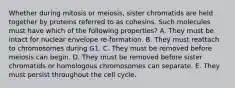 Whether during mitosis or meiosis, sister chromatids are held together by proteins referred to as cohesins. Such molecules must have which of the following properties? A. They must be intact for nuclear envelope re-formation. B. They must reattach to chromosomes during G1. C. They must be removed before meiosis can begin. D. They must be removed before sister chromatids or homologous chromosomes can separate. E. They must persist throughout the cell cycle.