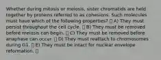 Whether during mitosis or meiosis, sister chromatids are held together by proteins referred to as cohesions. Such molecules must have which of the following properties? A) They must persist throughout the cell cycle. B) They must be removed before meiosis can begin. C) They must be removed before anaphase can occur. D) They must reattach to chromosomes during G1. E) They must be intact for nuclear envelope reformation.