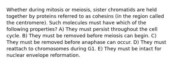 Whether during mitosis or meiosis, sister chromatids are held together by proteins referred to as cohesins (in the region called the centromere). Such molecules must have which of the following properties? A) They must persist throughout the cell cycle. B) They must be removed before meiosis can begin. C) They must be removed before anaphase can occur. D) They must reattach to chromosomes during G1. E) They must be intact for nuclear envelope reformation.