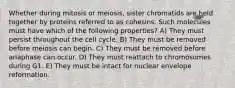 Whether during mitosis or meiosis, sister chromatids are held together by proteins referred to as cohesins. Such molecules must have which of the following properties? A) They must persist throughout the cell cycle. B) They must be removed before meiosis can begin. C) They must be removed before anaphase can occur. D) They must reattach to chromosomes during G1. E) They must be intact for nuclear envelope reformation.