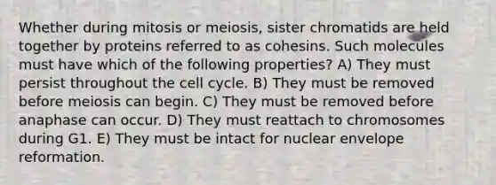 Whether during mitosis or meiosis, sister chromatids are held together by proteins referred to as cohesins. Such molecules must have which of the following properties? A) They must persist throughout the <a href='https://www.questionai.com/knowledge/keQNMM7c75-cell-cycle' class='anchor-knowledge'>cell cycle</a>. B) They must be removed before meiosis can begin. C) They must be removed before anaphase can occur. D) They must reattach to chromosomes during G1. E) They must be intact for nuclear envelope reformation.