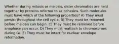 Whether during mitosis or meiosis, sister chromatids are held together by proteins referred to as cohesins. Such molecules must have which of the following properties? A) They must persist throughout the cell cycle. B) They must be removed before meiosis can begin. C) They must be removed before anaphase can occur. D) They must reattach to chromosomes during G₁. E) They must be intact for nuclear envelope reformation.