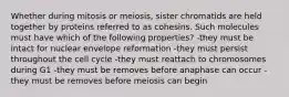 Whether during mitosis or meiosis, sister chromatids are held together by proteins referred to as cohesins. Such molecules must have which of the following properties? -they must be intact for nuclear envelope reformation -they must persist throughout the cell cycle -they must reattach to chromosomes during G1 -they must be removes before anaphase can occur -they must be removes before meiosis can begin