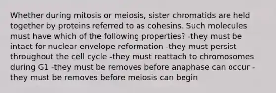 Whether during mitosis or meiosis, sister chromatids are held together by proteins referred to as cohesins. Such molecules must have which of the following properties? -they must be intact for nuclear envelope reformation -they must persist throughout the <a href='https://www.questionai.com/knowledge/keQNMM7c75-cell-cycle' class='anchor-knowledge'>cell cycle</a> -they must reattach to chromosomes during G1 -they must be removes before anaphase can occur -they must be removes before meiosis can begin