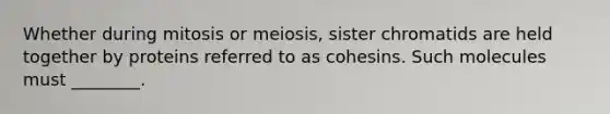 Whether during mitosis or meiosis, sister chromatids are held together by proteins referred to as cohesins. Such molecules must ________.