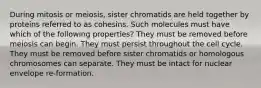 During mitosis or meiosis, sister chromatids are held together by proteins referred to as cohesins. Such molecules must have which of the following properties? They must be removed before meiosis can begin. They must persist throughout the cell cycle. They must be removed before sister chromatids or homologous chromosomes can separate. They must be intact for nuclear envelope re-formation.